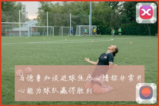 马德鲁加谈进球焦虑心情称非常开心能为球队赢得胜利
