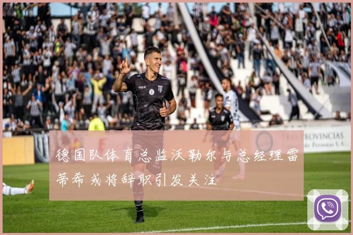 德国队体育总监沃勒尔与总经理雷蒂希或将辞职引发关注