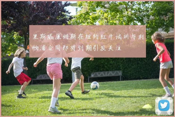 里斯威廉姆斯在纽约红牛试训与利物浦合同即将到期引发关注