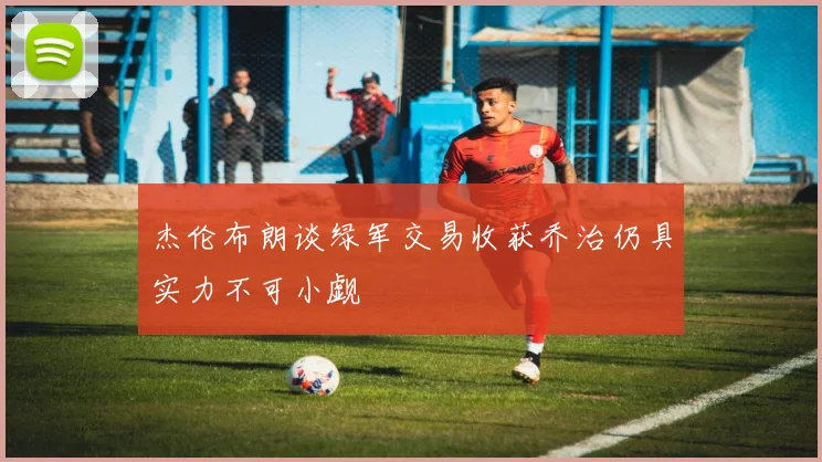 杰伦布朗谈绿军交易收获乔治仍具实力不可小觑