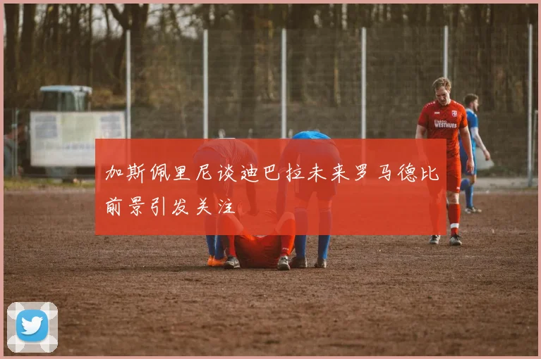 加斯佩里尼谈迪巴拉未来罗马德比前景引发关注