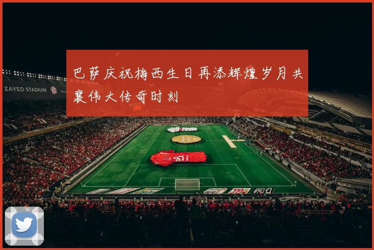 巴萨庆祝梅西生日再添辉煌岁月共襄伟大传奇时刻