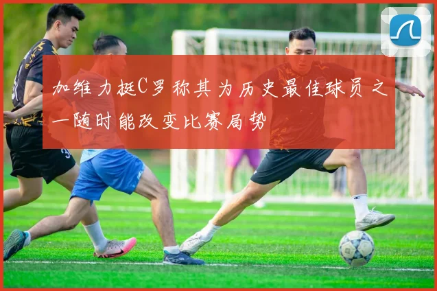 加维力挺C罗称其为历史最佳球员之一随时能改变比赛局势