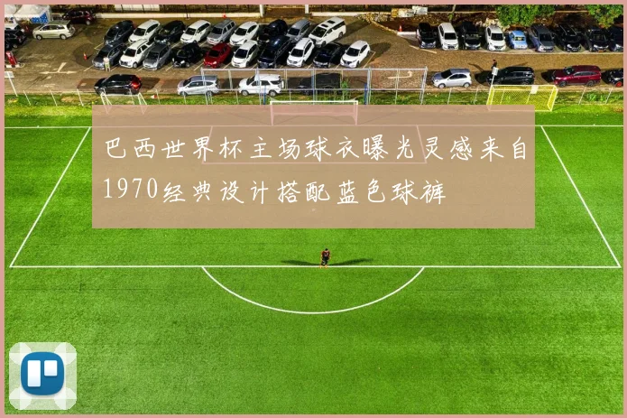 巴西世界杯主场球衣曝光灵感来自1970经典设计搭配蓝色球裤