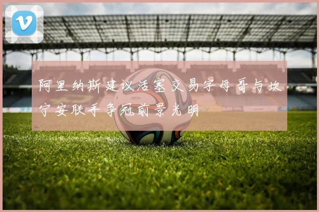 阿里纳斯建议活塞交易字母哥与坎宁安联手争冠前景光明