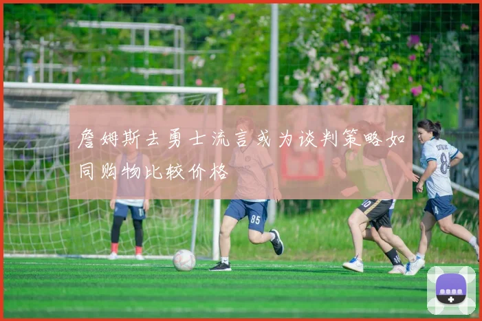 詹姆斯去勇士流言或为谈判策略如同购物比较价格