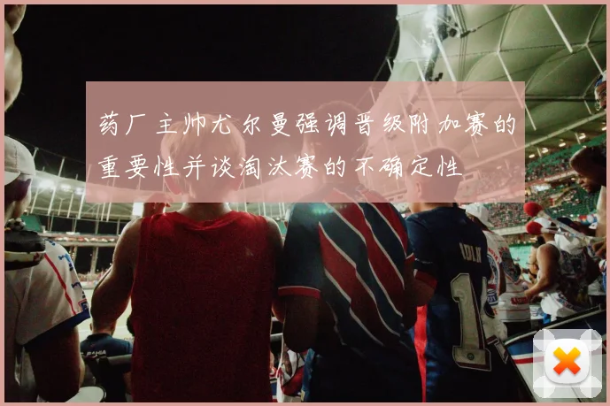 药厂主帅尤尔曼强调晋级附加赛的重要性并谈淘汰赛的不确定性