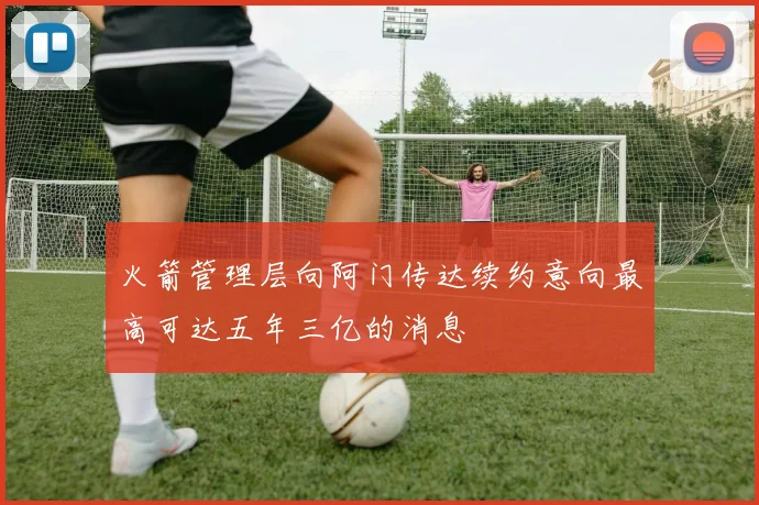 火箭管理层向阿门传达续约意向最高可达五年三亿的消息