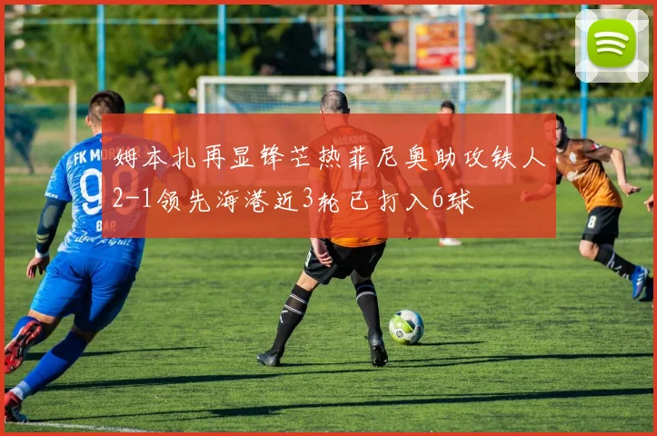 姆本扎再显锋芒热菲尼奥助攻铁人2-1领先海港近3轮已打入6球