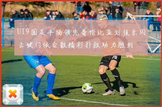 U19国足半场领先哥伦比亚刘佳乐闪击破门依合散精彩扑救助力胜利