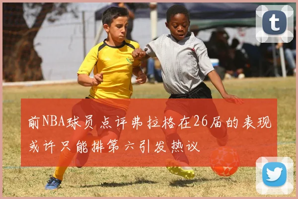 前NBA球员点评弗拉格在26届的表现或许只能排第六引发热议