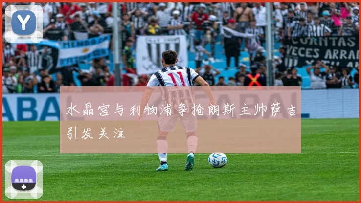 水晶宫与利物浦争抢朗斯主帅萨吉引发关注