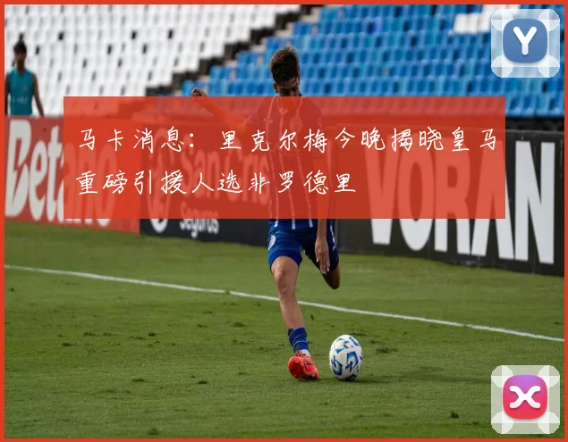马卡消息：里克尔梅今晚揭晓皇马重磅引援人选非罗德里